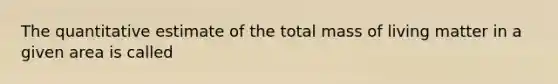 The quantitative estimate of the total mass of living matter in a given area is called