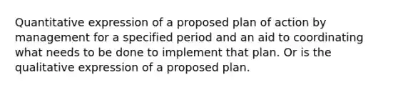 Quantitative expression of a proposed plan of action by management for a specified period and an aid to coordinating what needs to be done to implement that plan. Or is the qualitative expression of a proposed plan.