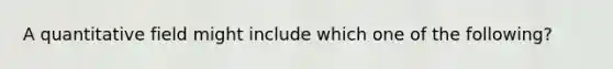 A quantitative field might include which one of the following?