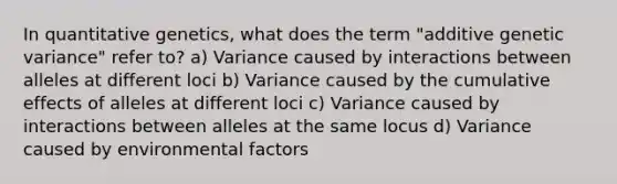 In quantitative genetics, what does the term "additive genetic variance" refer to? a) Variance caused by interactions between alleles at different loci b) Variance caused by the cumulative effects of alleles at different loci c) Variance caused by interactions between alleles at the same locus d) Variance caused by environmental factors