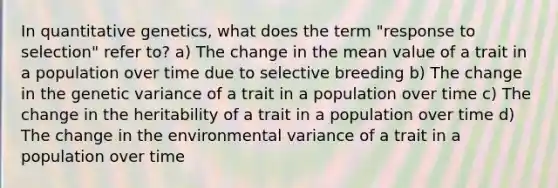 In quantitative genetics, what does the term "response to selection" refer to? a) The change in the mean value of a trait in a population over time due to selective breeding b) The change in the genetic variance of a trait in a population over time c) The change in the heritability of a trait in a population over time d) The change in the environmental variance of a trait in a population over time