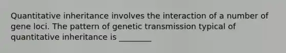 Quantitative inheritance involves the interaction of a number of gene loci. The pattern of genetic transmission typical of quantitative inheritance is ________