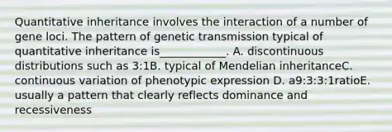 Quantitative inheritance involves the interaction of a number of gene loci. The pattern of genetic transmission typical of quantitative inheritance is____________. A. discontinuous distributions such as 3:1B. typical of Mendelian inheritanceC. continuous variation of phenotypic expression D. a9:3:3:1ratioE. usually a pattern that clearly reflects dominance and recessiveness