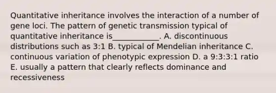 Quantitative inheritance involves the interaction of a number of gene loci. The pattern of genetic transmission typical of quantitative inheritance is____________. A. discontinuous distributions such as 3:1 B. typical of Mendelian inheritance C. continuous variation of phenotypic expression D. a 9:3:3:1 ratio E. usually a pattern that clearly reflects dominance and recessiveness