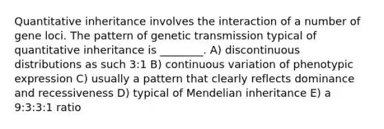 Quantitative inheritance involves the interaction of a number of gene loci. The pattern of genetic transmission typical of quantitative inheritance is ________. A) discontinuous distributions as such 3:1 B) continuous variation of phenotypic expression C) usually a pattern that clearly reflects dominance and recessiveness D) typical of Mendelian inheritance E) a 9:3:3:1 ratio