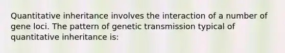 Quantitative inheritance involves the interaction of a number of gene loci. The pattern of genetic transmission typical of quantitative inheritance is: