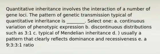 Quantitative inheritance involves the interaction of a number of gene loci. The pattern of genetic transmission typical of quantitative inheritance is ________. Select one: a. continuous variation of phenotypic expression b. discontinuous distributions such as 3:1 c. typical of Mendelian inheritance d. ) usually a pattern that clearly reflects dominance and recessiveness e. a 9:3:3:1 ratio