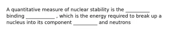 A quantitative measure of nuclear stability is the __________ binding ____________ , which is the energy required to break up a nucleus into its component __________ and neutrons