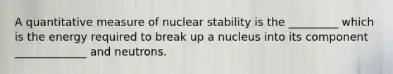 A quantitative measure of nuclear stability is the _________ which is the energy required to break up a nucleus into its component _____________ and neutrons.