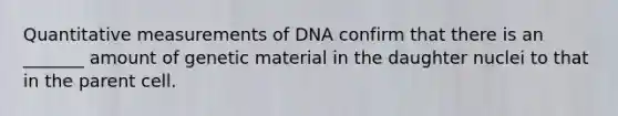 Quantitative measurements of DNA confirm that there is an _______ amount of genetic material in the daughter nuclei to that in the parent cell.