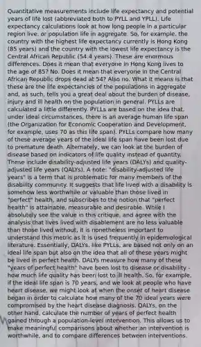 Quantitative measurements include life expectancy and potential years of life lost (abbreviated both to PYLL and YPLL). Life expectancy calculations look at how long people in a particular region live, or population life in aggregate. So, for example, the country with the highest life expectancy currently is Hong Kong (85 years) and the country with the lowest life expectancy is the Central African Republic (54.4 years). These are enormous differences. Does it mean that everyone in Hong Kong lives to the age of 85? No. Does it mean that everyone in the Central African Republic drops dead at 54? Also no. What it means is that these are the life expectancies of the populations in aggregate and, as such, tells you a great deal about the burden of disease, injury and ill health on the population in general. PYLLs are calculated a little differently. PYLLs are based on the idea that, under ideal circumstances, there is an average human life span (the Organization for Economic Cooperation and Development, for example, uses 70 as this life span). PYLLs compare how many of these average years of the ideal life span have been lost due to premature death. Alternately, we can look at the burden of disease based on indicators of life quality instead of quantity. These include disability-adjusted life years (DALYs) and quality-adjusted life years (QALYs). A note: "disability-adjusted life years" is a term that is problematic for many members of the disability community. It suggests that life lived with a disability is somehow less worthwhile or valuable than those lived in "perfect" health, and subscribes to the notion that "perfect health" is attainable, measurable and desirable. While I absolutely see the value in this critique, and agree with the analysis that lives lived with disablement are no less valuable than those lived without, it is nonetheless important to understand this metric as it is used frequently in epidemiological literature. Essentially, DALYs, like PYLLs, are based not only on an ideal life span but also on the idea that all of these years might be lived in perfect health. DALYs measure how many of these "years of perfect health" have been lost to disease or disability - how much life quality has been lost to ill health. So, for example, if the ideal life span is 70 years, and we look at people who have heart disease, we might look at when the onset of heart disease began in order to calculate how many of the 70 ideal years were compromised by the heart disease diagnosis. QALYs, on the other hand, calculate the number of years of perfect health gained through a population-level intervention. This allows us to make meaningful comparisons about whether an intervention is worthwhile, and to compare differences between interventions.