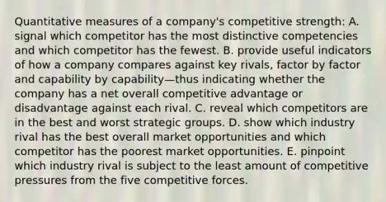 Quantitative measures of a company's competitive strength: A. signal which competitor has the most distinctive competencies and which competitor has the fewest. B. provide useful indicators of how a company compares against key rivals, factor by factor and capability by capability—thus indicating whether the company has a net overall competitive advantage or disadvantage against each rival. C. reveal which competitors are in the best and worst strategic groups. D. show which industry rival has the best overall market opportunities and which competitor has the poorest market opportunities. E. pinpoint which industry rival is subject to the least amount of competitive pressures from the five competitive forces.