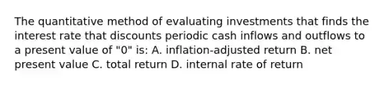 The quantitative method of evaluating investments that finds the interest rate that discounts periodic cash inflows and outflows to a present value of "0" is: A. inflation-adjusted return B. net present value C. total return D. internal rate of return