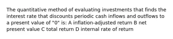 The quantitative method of evaluating investments that finds the interest rate that discounts periodic cash inflows and outflows to a present value of "0" is: A inflation-adjusted return B net present value C total return D internal rate of return