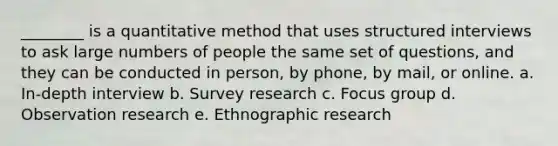 ________ is a quantitative method that uses structured interviews to ask large numbers of people the same set of questions, and they can be conducted in person, by phone, by mail, or online. a. In-depth interview b. Survey research c. Focus group d. Observation research e. Ethnographic research