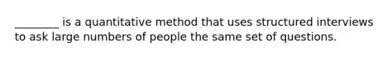 ________ is a quantitative method that uses structured interviews to ask large numbers of people the same set of questions.