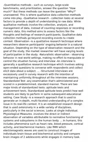 -Quantitative methods - such as surveys, large-scale benchmarks, and prioritization, answer the question "How much?" But these methods can leave the question "Why?" unanswered. This is where qualitative data collection methods come into play. -Qualitative research - collection looks at several factors to provide a depth of understanding to raw data. While qualitative methods involve the collection, analysis, and management of data, instead of counting responses or recording numeric data, this method aims to assess factors like the thoughts and feelings of research participants. Qualitative data collection methods go beyond recording events to create context. Observation -is a qualitative research technique where researchers observe participants' ongoing behavior in a natural situation. Depending on the type of observation research and the goal of the study, the market researcher will have varying levels of participation in the study. -Naturalistic observation - observing behavior in real world settings, making no effort to manipulate or control the situation Survey and Interview -An interview is generally a qualitative research technique which involves asking open-ended questions to converse with respondents and collect elicit data about a subject. ... -Structured interviews are excessively used in survey research with the intention of maintaining uniformity throughout all the interview sessions. Standardized Test -any examination that's administered and scored in a predetermined, standard manner. There are two major kinds of standardized tests: aptitude tests and achievement tests. Standardized aptitude tests predict how well students are likely to perform in some subsequent educational setting. Case Study -is a research approach that is used to generate an in-depth, multi-faceted understanding of a complex issue in its real-life context. It is an established research design that is used extensively in a wide variety of disciplines, particularly in the social sciences. Looks at single individual. Physiological Measures -involves the direct or indirect observation of variables attributable to normative functioning of systems and subsystems in the human body. ... In humans, this includes phenomena such as heart rate, blood pressure, cortical activity, and biochemical markers. Like fMRI which electromagnetic waves are used to construct images of individuals brain tissue and biochemical activity and compare brain images of 2 adolescents while engages in memory task.