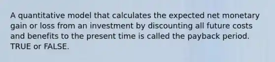 A quantitative model that calculates the expected net monetary gain or loss from an investment by discounting all future costs and benefits to the present time is called the payback period. TRUE or FALSE.