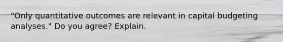 ​"Only quantitative outcomes are relevant in capital budgeting​ analyses." Do you​ agree? Explain.