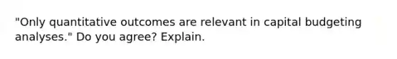 "Only quantitative outcomes are relevant in capital budgeting analyses." Do you agree? Explain.