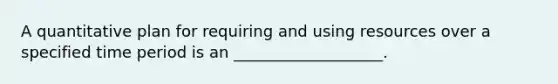 A quantitative plan for requiring and using resources over a specified time period is an ___________________.
