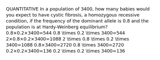 QUANTITATIVE In a population of 3400, how many babies would you expect to have cystic fibrosis, a homozygous recessive condition, if the frequency of the dominant allele is 0.8 and the population is at Hardy-Weinberg equilibrium? 0.8×0.2×3400=544 0.8 times 0.2 times 3400=544 2×0.8×0.2×3400=1088 2 times 0.8 times 0.2 times 3400=1088 0.8×3400=2720 0.8 times 3400=2720 0.2×0.2×3400=136 0.2 times 0.2 times 3400=136