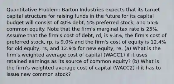 Quantitative Problem: Barton Industries expects that its target capital structure for raising funds in the future for its capital budget will consist of 40% debt, 5% preferred stock, and 55% common equity. Note that the firm's marginal tax rate is 25%. Assume that the firm's cost of debt, rd, is 9.8%, the firm's cost of preferred stock, rp, is 9.0% and the firm's cost of equity is 12.4% for old equity, rs, and 12.9% for new equity, re. (a) What is the firm's weighted average cost of capital (WACC1) if it uses retained earnings as its source of common equity? (b) What is the firm's weighted average cost of capital (WACC2) if it has to issue new common stock?