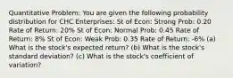 Quantitative Problem: You are given the following probability distribution for CHC Enterprises: St of Econ: Strong Prob: 0.20 Rate of Return: 20% St of Econ: Normal Prob: 0.45 Rate of Return: 8% St of Econ: Weak Prob: 0.35 Rate of Return: -6% (a) What is the stock's expected return? (b) What is the stock's standard deviation? (c) What is the stock's coefficient of variation?