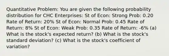 Quantitative Problem: You are given the following probability distribution for CHC Enterprises: St of Econ: Strong Prob: 0.20 Rate of Return: 20% St of Econ: Normal Prob: 0.45 Rate of Return: 8% St of Econ: Weak Prob: 0.35 Rate of Return: -6% (a) What is the stock's expected return? (b) What is the stock's <a href='https://www.questionai.com/knowledge/kqGUr1Cldy-standard-deviation' class='anchor-knowledge'>standard deviation</a>? (c) What is the stock's <a href='https://www.questionai.com/knowledge/kJCjg6fvaq-coefficient-of-variation' class='anchor-knowledge'>coefficient of variation</a>?