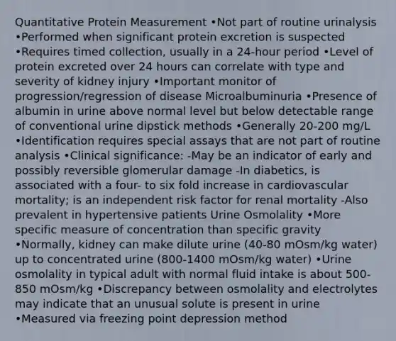 Quantitative Protein Measurement •Not part of routine urinalysis •Performed when significant protein excretion is suspected •Requires timed collection, usually in a 24-hour period •Level of protein excreted over 24 hours can correlate with type and severity of kidney injury •Important monitor of progression/regression of disease Microalbuminuria •Presence of albumin in urine above normal level but below detectable range of conventional urine dipstick methods •Generally 20-200 mg/L •Identification requires special assays that are not part of routine analysis •Clinical significance: -May be an indicator of early and possibly reversible glomerular damage -In diabetics, is associated with a four- to six fold increase in cardiovascular mortality; is an independent risk factor for renal mortality -Also prevalent in hypertensive patients Urine Osmolality •More specific measure of concentration than specific gravity •Normally, kidney can make dilute urine (40-80 mOsm/kg water) up to concentrated urine (800-1400 mOsm/kg water) •Urine osmolality in typical adult with normal fluid intake is about 500-850 mOsm/kg •Discrepancy between osmolality and electrolytes may indicate that an unusual solute is present in urine •Measured via freezing point depression method