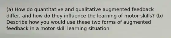 (a) How do quantitative and qualitative augmented feedback differ, and how do they influence the learning of motor skills? (b) Describe how you would use these two forms of augmented feedback in a motor skill learning situation.