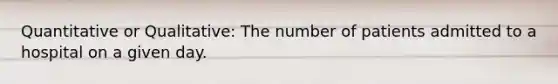 Quantitative or Qualitative: The number of patients admitted to a hospital on a given day.