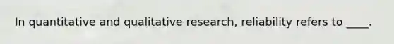 In quantitative and qualitative research, reliability refers to ____.