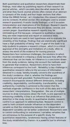 Both quantitative and qualitative researchers disseminate their findings, most often by publishing reports of their research as journal articles , which concisely describe what researcher did and what they found. Journal articles often consist of an abstract (a synopsis of the study) and four major sections that often follow the IMRAD format : an I ntroduction (the research problem and its context); M ethod section (the strategies used to answer research questions); R esults (study findings); a nd D iscussion (interpretation and implications of the findings). Research reports are often difficult to read because they are dense, concise, and contain jargon. Quantitative research reports may be intimidating at first because, compared to qualitative reports, they are more impersonal and report on statistical tests. Statistical tests are used to test hypotheses and to evaluate the reliability of the findings. Findings that are statistically significant have a high probability of being "real." A goal of this book is to help students to prepare a research critique , which is a critical appraisal of the strengths and limitations of a study, often to assess the worth of the evidence for nursing practice. Researchers face numerous challenges, the solutions to which must be considered in critiquing a study because they affect the inferences that can be made. An inference is a conclusion drawn from the study evidence, taking into account the methods used to generate that evidence. Researchers strive to have their inferences correspond to the truth . Reliability (a key challenge in quantitative research) refers to the accuracy of information obtained in a study. Validity broadly concerns the soundness of the study's evidence—that is, whether the findings are convincing and well grounded. Trustworthiness in qualitative research encompasses several different dimensions, including credibility, dependability, confirmability, transferability, and authenticity. Credibility is achieved to the extent that the methods engender confidence in the truth of the data and in the researchers' interpretations. Triangulation , the use of multiple sources to draw conclusions about the truth, is one approach to enhancing credibility. A bias is an influence that produces a distortion in the study results. In quantitative studies, research control is an approach to addressing bias. Research control is used to hold constant outside influences on the dependent variable so that the relationship between the independent and dependent variables can be better understood. Researchers seek to control confounding (or extraneous ) variables variables that are extraneous to the purpose of a specific study. For quantitative researchers, randomness having certain features of the study established by chance—is a powerful tool to eliminate bias.