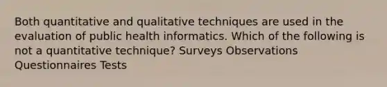 Both quantitative and qualitative techniques are used in the evaluation of public health informatics. Which of the following is not a quantitative technique? Surveys Observations Questionnaires Tests