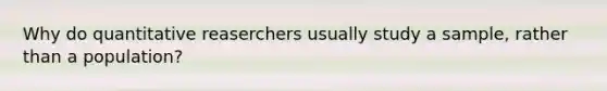 Why do quantitative reaserchers usually study a sample, rather than a population?