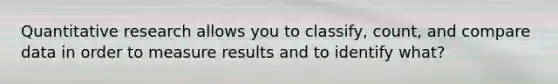 Quantitative research allows you to classify, count, and compare data in order to measure results and to identify what?