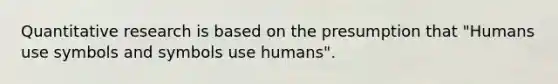 Quantitative research is based on the presumption that "Humans use symbols and symbols use humans".