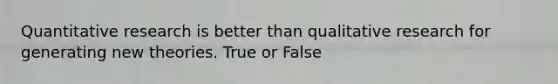 Quantitative research is better than qualitative research for generating new theories. True or False