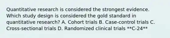 Quantitative research is considered the strongest evidence. Which study design is considered the gold standard in quantitative research? A. Cohort trials B. Case-control trials C. Cross-sectional trials D. Randomized clinical trials **C-24**