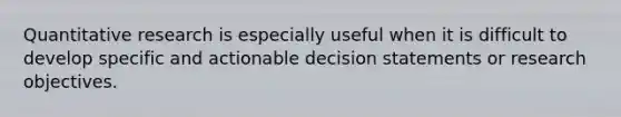 Quantitative research is especially useful when it is difficult to develop specific and actionable decision statements or research objectives.