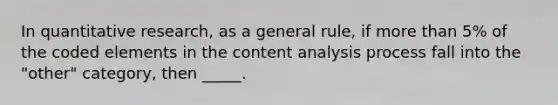 In quantitative research, as a general rule, if more than 5% of the coded elements in the content analysis process fall into the "other" category, then _____.