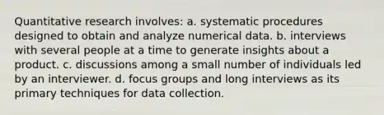 Quantitative research involves: a. systematic procedures designed to obtain and analyze numerical data. b. interviews with several people at a time to generate insights about a product. c. discussions among a small number of individuals led by an interviewer. d. focus groups and long interviews as its primary techniques for data collection.