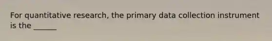 For quantitative research, the primary data collection instrument is the ______