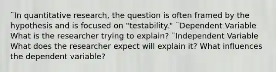 ¨In quantitative research, the question is often framed by the hypothesis and is focused on "testability." ¨Dependent Variable What is the researcher trying to explain? ¨Independent Variable What does the researcher expect will explain it? What influences the dependent variable?