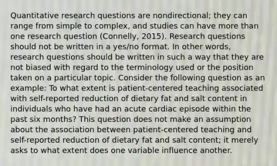 Quantitative research questions are nondirectional; they can range from simple to complex, and studies can have more than one research question (Connelly, 2015). Research questions should not be written in a yes/no format. In other words, research questions should be written in such a way that they are not biased with regard to the terminology used or the position taken on a particular topic. Consider the following question as an example: To what extent is patient-centered teaching associated with self-reported reduction of dietary fat and salt content in individuals who have had an acute cardiac episode within the past six months? This question does not make an assumption about the association between patient-centered teaching and self-reported reduction of dietary fat and salt content; it merely asks to what extent does one variable influence another.