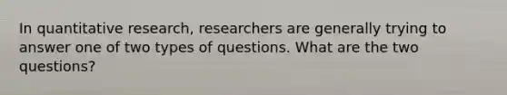 In quantitative research, researchers are generally trying to answer one of two types of questions. What are the two questions?