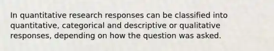 In quantitative research responses can be classified into quantitative, categorical and descriptive or qualitative responses, depending on how the question was asked.