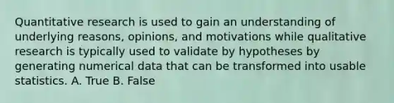 Quantitative research is used to gain an understanding of underlying reasons, opinions, and motivations while qualitative research is typically used to validate by hypotheses by generating numerical data that can be transformed into usable statistics. A. True B. False