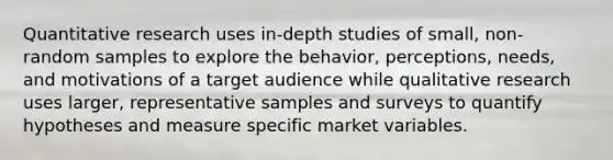 Quantitative research uses in-depth studies of small, non-random samples to explore the behavior, perceptions, needs, and motivations of a target audience while qualitative research uses larger, representative samples and surveys to quantify hypotheses and measure specific market variables.